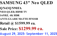 SAMSUNG 43" Neo QLED QN43QN90FA       NEO-QLED, HDMI TV 165HZ,  4K HDR ANTI-GLARE MATTE FINISH Retail @ $1599.99 ea. Sale Price: $1299.99 ea. August 29, 2025- September 11, 2025