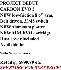 PROJECT DEBUT CARBON EVO 2 NEW low-friction 8.6” arm, Belt driven, 33/45 switch NEW aluminum platter NEW MM EVO cartridge Dust cover included  Available in:  Satin Wine in stock  Retail @ $999.99 ea. SEE STORE FOR BEST PRICE!