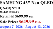 SAMSUNG 43" Neo QLED QN43QN70H       QLED, 60HZ TV Retail @ $699.99 ea. Sale Price: $649.99 ea. August 7, 2026 - August 13, 2026