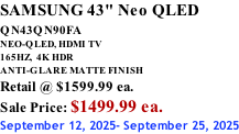 SAMSUNG 43" Neo QLED QN43QN90FA       NEO-QLED, HDMI TV 165HZ,  4K HDR ANTI-GLARE MATTE FINISH Retail @ $1599.99 ea. Sale Price: $1499.99 ea. September 12, 2025- September 25, 2025