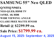SAMSUNG 55" Neo QLED QN55QN90FA       NEO-QLED, HDMI TV 165HZ,  4K HDR WIDE VIEWING ANGLE GLARE FREE MATTE FINISH Retail @ $2299.99 ea. Sale Price: $1799.99 ea. August 15, 2025- September 4, 2025