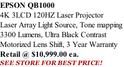EPSON QB1000 4K 3LCD 120HZ Laser Projector Laser Array Light Source, Tone mapping  3300 Lumens, Ultra Black Contrast Motorized Lens Shift, 3 Year Warranty Retail @ $10,999.00 ea. SEE STORE FOR BEST PRICE!