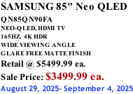 SAMSUNG 85" Neo QLED QN85QN90FA       NEO-QLED, HDMI TV 165HZ,  4K HDR WIDE VIEWING ANGLE GLARE FREE MATTE FINISH Retail @ $5499.99 ea. Sale Price: $3499.99 ea. August 29, 2025- September 4, 2025
