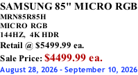SAMSUNG 85" MICRO RGB MRN85R85H       MICRO RGB 144HZ,  4K HDR Retail @ $5499.99 ea. Sale Price: $4499.99 ea. August 28, 2026 - September 10, 2026