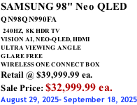 SAMSUNG 98" Neo QLED QN98QN990FA   240HZ,  8K HDR TV VISION AI, NEO-QLED, HDMI ULTRA VIEWING ANGLE GLARE FREE WIRELESS ONE CONNECT BOX Retail @ $39,999.99 ea. Sale Price: $32,999.99 ea. August 29, 2025- September 18, 2025