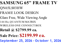 SAMSUNG 65” FRAME TV QN65LS03HW FRAME LOOK DESIGN Glare Free, Wide Viewing Angle 144 Hz, QUANTUM MATRIX WIRELESS ONE CONNECT BOX Retail @ $2799.99 ea. Sale Price: $2199.99 ea. September 25, 2026 - October 1, 2026
