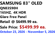 SAMSUNG 83" OLED QN83S90H         165HZ,  4K HDR Glare Free Panel Retail @ $6499.99 ea. Sale Price: $5499.99 ea. October 23, 2026 - November 5, 2026