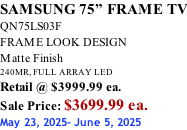 SAMSUNG 75” FRAME TV QN75LS03F FRAME LOOK DESIGN Matte Finish 240MR, FULL ARRAY LED Retail @ $3999.99 ea. Sale Price: $3699.99 ea. May 23, 2025- June 5, 2025