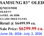 SAMSUNG 83" OLED QN83S90H         OLED TV 165HZ,  4K HDR GLARE FREE PANEL Retail @ $6499.99 ea. Sale Price: $6299.99 ea. June 26, 2026- July 2, 2026