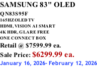 SAMSUNG 83" OLED QN83S95F         165HZ OLED TV HDMI, VISION AI SMART 4K HDR, GLARE FREE ONE CONNECT BOX Retail @ $7599.99 ea. Sale Price: $6299.99 ea. January 16, 2026- February 12, 2026