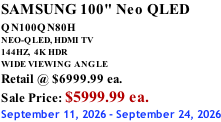 SAMSUNG 100" Neo QLED  QN100QN80H       NEO-QLED, HDMI TV 144HZ,  4K HDR WIDE VIEWING ANGLE Retail @ $6999.99 ea. Sale Price: $5999.99 ea. September 11, 2026 - September 24, 2026
