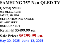 SAMSUNG 75" Neo QLED TV QN75QN900F         QD-OLED, HDMI 165HZ,  4K HDR ULTRA VIEWING ANGLE GLARE FREE ONE CONNECT Retail @ $5499.99 ea. Sale Price: $5299.99 ea. May 30, 2025- June 12, 2025