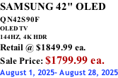 SAMSUNG 42" OLED QN42S90F         OLED TV 144HZ,  4K HDR Retail @ $1849.99 ea. Sale Price: $1799.99 ea. August 1, 2025- August 28, 2025