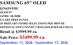 SAMSUNG 65" OLED QN65S95H         OLED TV 165HZ,  4K HDR GLARE FREE PANEL 20 FREE ART STORE SELECTIONS PER MONTH OPTIONAL ONE CONNECT BOX (SOLD SEPARATELY) Retail @ $3999.99 ea. Sale Price: $3499.99 ea. September 11, 2026 - September 17, 2026