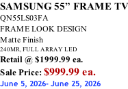 SAMSUNG 55” FRAME TV QN55LS03FA FRAME LOOK DESIGN Matte Finish 240MR, FULL ARRAY LED Retail @ $1999.99 ea. Sale Price: $999.99 ea. June 5, 2026- June 25, 2026