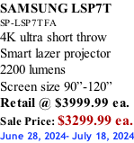 SAMSUNG LSP7T SP-LSP7TFA 4K ultra short throw Smart lazer projector 2200 lumens Screen size 90”-120”    Retail @ $3999.99 ea. Sale Price: $3299.99 ea. June 28, 2024- July 18, 2024