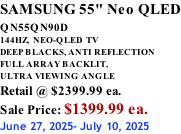 SAMSUNG 55" Neo QLED QN55QN90D          144HZ,  NEO-QLED  TV DEEP BLACKS, ANTI REFLECTION FULL ARRAY BACKLIT, ULTRA VIEWING ANGLE Retail @ $2399.99 ea. Sale Price: $1399.99 ea. June 27, 2025- July 10, 2025