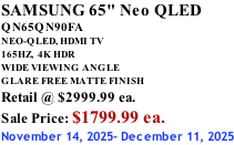 SAMSUNG 65" Neo QLED QN65QN90FA NEO-QLED, HDMI TV 165HZ,  4K HDR WIDE VIEWING ANGLE GLARE FREE MATTE FINISH Retail @ $2999.99 ea. Sale Price: $1799.99 ea. November 14, 2025- December 11, 2025