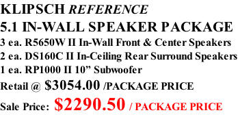 KLIPSCH REFERENCE 5.1 IN-WALL SPEAKER PACKAGE 3 ea. R5650W II In-Wall Front & Center Speakers 2 ea. DS160C II In-Ceiling Rear Surround Speakers 1 ea. RP1000 II 10” Subwoofer Retail @ $3054.00 /PACKAGE PRICE Sale Price: $2290.50 / PACKAGE PRICE