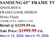 SAMSUNG 65” FRAME TV QN65LS03FA FRAME LOOK DESIGN Matte Finish 240MR, FULL ARRAY LED Retail @ $2299.99 ea. Sale Price: $1999.99 ea. March 13, 2026- March 19, 2026