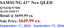 SAMSUNG 43" Neo QLED QN43QN70H       QLED, 60HZ TV Retail @ $699.99 ea. Sale Price: $649.99 ea. September 11, 2026 - September 17, 2026