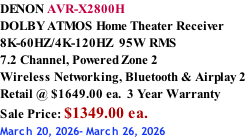 DENON AVR-X2800H DOLBY ATMOS Home Theater Receiver 8K-60HZ/4K-120HZ  95W RMS 7.2 Channel, Powered Zone 2  Wireless Networking, Bluetooth & Airplay 2 Retail @ $1649.00 ea.  3 Year Warranty Sale Price: $1349.00 ea. March 20, 2026- March 26, 2026