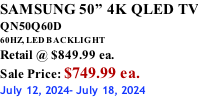 SAMSUNG 50” 4K QLED TV QN50Q60D 60HZ, LED BACKLIGHT Retail @ $849.99 ea. Sale Price: $749.99 ea. July 12, 2024- July 18, 2024