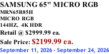 SAMSUNG 65" MICRO RGB MRN65R85H       MICRO RGB 144HZ,  4K HDR Retail @ $2999.99 ea. Sale Price: $2199.99 ea. September 11, 2026 - September 24, 2026
