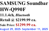 SAMSUNG Soundbar  HW-Q990F 11.1.4ch, Bluetooth Retail @ $2199.99 ea. Sale Price: $1299.99 ea. August 29, 2025- September 11, 2025