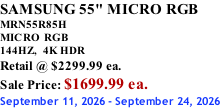 SAMSUNG 55" MICRO RGB MRN55R85H       MICRO RGB 144HZ,  4K HDR Retail @ $2299.99 ea. Sale Price: $1699.99 ea. September 11, 2026 - September 24, 2026