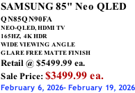 SAMSUNG 85" Neo QLED QN85QN90FA       NEO-QLED, HDMI TV 165HZ,  4K HDR WIDE VIEWING ANGLE GLARE FREE MATTE FINISH Retail @ $5499.99 ea. Sale Price: $3499.99 ea. February 6, 2026- February 19, 2026