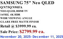 SAMSUNG 75" Neo QLED QN75QN90FA NEO-QLED, HDMI TV 165HZ,  4K HDR WIDE VIEWING ANGLE GLARE FREE MATTE FINISH Retail @ $3999.99 ea. Sale Price: $2799.99 ea. November 20, 2025- December 11, 2025