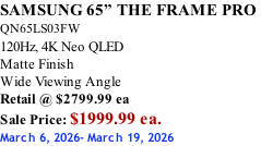 SAMSUNG 65” THE FRAME PRO  QN65LS03FW 120Hz, 4K Neo QLED Matte Finish Wide Viewing Angle Retail @ $2799.99 ea Sale Price: $1999.99 ea. March 6, 2026- March 19, 2026