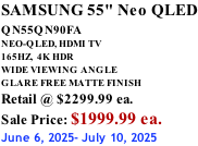 SAMSUNG 55" Neo QLED QN55QN90FA       NEO-QLED, HDMI TV 165HZ,  4K HDR WIDE VIEWING ANGLE GLARE FREE MATTE FINISH Retail @ $2299.99 ea. Sale Price: $1999.99 ea. June 6, 2025- July 10, 2025