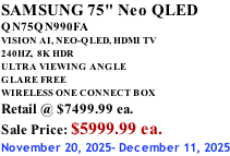 SAMSUNG 75" Neo QLED QN75QN990FA VISION AI, NEO-QLED, HDMI TV 240HZ,  8K HDR ULTRA VIEWING ANGLE GLARE FREE WIRELESS ONE CONNECT BOX Retail @ $7499.99 ea. Sale Price: $5999.99 ea. November 20, 2025- December 11, 2025