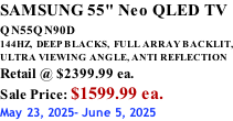 SAMSUNG 55" Neo QLED TV QN55QN90D          144HZ,  DEEP BLACKS,  FULL ARRAY BACKLIT, ULTRA VIEWING ANGLE, ANTI REFLECTION Retail @ $2399.99 ea. Sale Price: $1599.99 ea. May 23, 2025- June 5, 2025