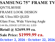 SAMSUNG 75” FRAME TV QN75LS03HE FRAME LOOK DESIGN 4K Ultra HD QLED Glare Free, Wide Viewing Angle 144 Hz, EDGE LIT DUAL LED Retail @ $2699.99 ea. Sale Price: $1999.99 ea. October 2, 2026 - October 22, 2026