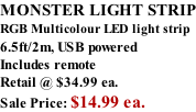MONSTER LIGHT STRIP RGB Multicolour LED light strip 6.5ft/2m, USB powered  Includes remote Retail @ $34.99 ea. Sale Price: $14.99 ea.