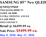 SAMSUNG 85" Neo QLED QN85QN900F         NEO-QLED, HDMI TV 165HZ,  8K HDR ULTRA VIEWING ANGLE GLARE FREE ONE CONNECT Retail @ $6499.99 ea. Sale Price: $5499.99 ea. May 8, 2026- May 21, 2026