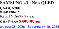 SAMSUNG 43" Neo QLED QN43QN70H       QLED, 60HZ TV Retail @ $699.99 ea. Sale Price: $599.99 ea. August 28, 2026 - September 10, 2026