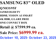 SAMSUNG 83" OLED QN83S95F         165HZ OLED TV HDMI, VISION AI SMART 4K HDR, GLARE FREE ONE CONNECT BOX Retail @ $7599.99 ea. Sale Price: $6999.99 ea. October 10, 2025- October 23, 2025